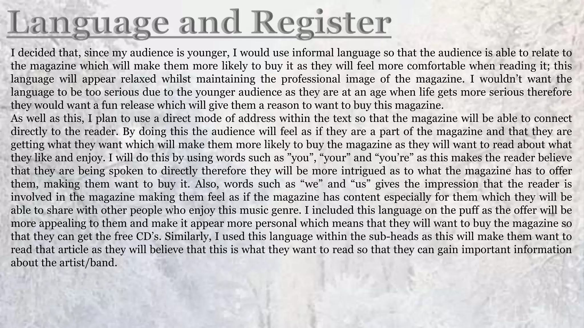 I decided that, since my audience is younger, I would use informal language so that the audience is able to relate to
the magazine which will make them more likely to buy it as they will feel more comfortable when reading it; this
language will appear relaxed whilst maintaining the professional image of the magazine. I wouldn’t want the
language to be too serious due to the younger audience as they are at an age when life gets more serious therefore
they would want a fun release which will give them a reason to want to buy this magazine.
As well as this, I plan to use a direct mode of address within the text so that the magazine will be able to connect
directly to the reader. By doing this the audience will feel as if they are a part of the magazine and that they are
getting what they want which will make them more likely to buy the magazine as they will want to read about what
they like and enjoy. I will do this by using words such as ”you”, “your” and “you’re” as this makes the reader believe
that they are being spoken to directly therefore they will be more intrigued as to what the magazine has to offer
them, making them want to buy it. Also, words such as “we” and “us” gives the impression that the reader is
involved in the magazine making them feel as if the magazine has content especially for them which they will be
able to share with other people who enjoy this music genre. I included this language on the puff as the offer will be
more appealing to them and make it appear more personal which means that they will want to buy the magazine so
that they can get the free CD’s. Similarly, I used this language within the sub-heads as this will make them want to
read that article as they will believe that this is what they want to read so that they can gain important information
about the artist/band.
 