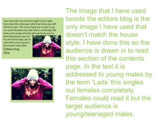 The image that I have used
beside the editors blog is the
only image I have used that
doesn’t match the house
style. I have done this so the
audience is drawn in to read
this section of the contents
page. In the text it is
addressed to young males by
the term ‘Lads’ this singles
out females completely.
Females could read it but the
target audience is
young/teenaged males.

 