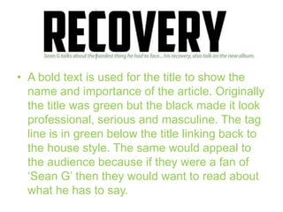 • A bold text is used for the title to show the
name and importance of the article. Originally
the title was green but the black made it look
professional, serious and masculine. The tag
line is in green below the title linking back to
the house style. The same would appeal to
the audience because if they were a fan of
‘Sean G’ then they would want to read about
what he has to say.

 