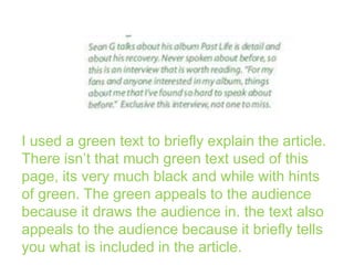 I used a green text to briefly explain the article.
There isn’t that much green text used of this
page, its very much black and while with hints
of green. The green appeals to the audience
because it draws the audience in. the text also
appeals to the audience because it briefly tells
you what is included in the article.

 