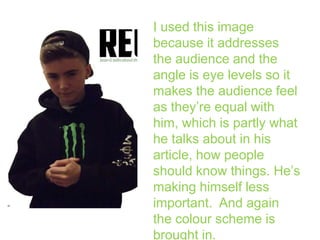 I used this image
because it addresses
the audience and the
angle is eye levels so it
makes the audience feel
as they’re equal with
him, which is partly what
he talks about in his
article, how people
should know things. He’s
making himself less
important. And again
the colour scheme is
brought in.

 