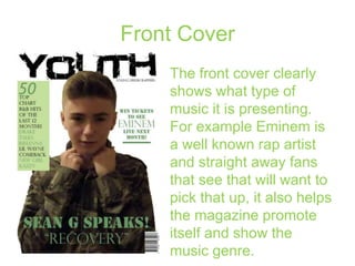 Front Cover
The front cover clearly
shows what type of
music it is presenting.
For example Eminem is
a well known rap artist
and straight away fans
that see that will want to
pick that up, it also helps
the magazine promote
itself and show the
music genre.

 