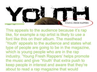 This appeals to the audience because it’s rap
like, for example a rap artist is likely to use a
font like this on their album. The masthead
‘Youth’ appeals to the audience and states what
type of people are going to be in the magazine,
which is young people who are in the rap
industry. ‘Young Fresh Rappers’ helps promote
the music and give ‘Youth’ that extra push to
keep people in interest and aware that they’re
about to read a rap magazine that would

 