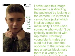 I have used this image
because he is directing
the audience by looking at
the camera. He is wear a
camouflage jacket which
implies danger and
masculinity. I have used
someone who wouldn’t be
typically associated with
rap music. Normally
young blank males are
sued but I’ve used the
opposite to that when I do
use a typical black male
there is a variety and

 