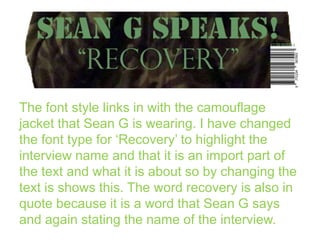 The font style links in with the camouflage
jacket that Sean G is wearing. I have changed
the font type for ‘Recovery’ to highlight the
interview name and that it is an import part of
the text and what it is about so by changing the
text is shows this. The word recovery is also in
quote because it is a word that Sean G says
and again stating the name of the interview.

 