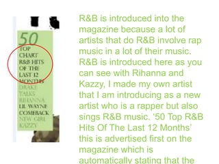 R&B is introduced into the
magazine because a lot of
artists that do R&B involve rap
music in a lot of their music.
R&B is introduced here as you
can see with Rihanna and
Kazzy, I made my own artist
that I am introducing as a new
artist who is a rapper but also
sings R&B music. ‘50 Top R&B
Hits Of The Last 12 Months’
this is advertised first on the
magazine which is
automatically stating that the

 