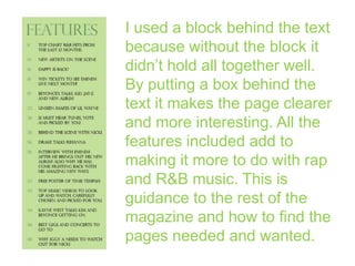 I used a block behind the text
because without the block it
didn’t hold all together well.
By putting a box behind the
text it makes the page clearer
and more interesting. All the
features included add to
making it more to do with rap
and R&B music. This is
guidance to the rest of the
magazine and how to find the
pages needed and wanted.

 