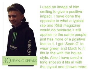 I used an image of him
smiling to give a positive
impact. I have done the
opposite to what a typical
rap and R&B magazine
would do because it still
applies to the same people
just has more of a positive
feel to it. I got ‘Sean G’ to
wear green and black to it
fits in the with the house
style. Also I have used a
long shot so it fits in with
the layout and shows more

 