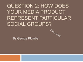QUESTION 2: HOW DOES
YOUR MEDIA PRODUCT
REPRESENT PARTICULAR
SOCIAL GROUPS?
By George Plumbe
 
