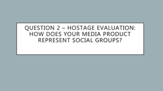 QUESTION 2 – HOSTAGE EVALUATION:
HOW DOES YOUR MEDIA PRODUCT
REPRESENT SOCIAL GROUPS?
 