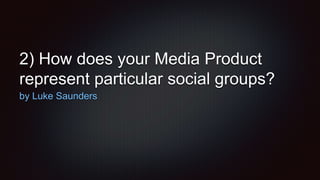 2) How does your Media Product
represent particular social groups?
by Luke Saunders
 