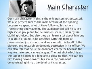 Our main character in this is the only person not possessed.
We also present him as the main feature of the opening
because we spend a lot of time following his actions
(researching and walking). The audience can tell he is in a
high social group due to the mise-en-scene, this is by his
clothing choices. But also they can learn a lot about him due
to is state of mind. Is he obsessed with this topic of
possession or just curious, and we can tell this by all of the
pictures and research on demonic possession in his office. We
can also tell that he is the dominant character because the
way we have used camera angles. The last shot which is at
the top of his page is a long angle close up shot, we can see
him looking down towards his son in the basement
demonstrating him at the dominant character.
 