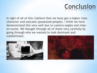In light of all of this I believe that we have got a higher class
character and outcasts (possessed people). I think we have
demonstrated this very well due to camera angles and mise-
en-scene. We thought through all of these very carefully by
going through who we wanted to look dominant and
subdominant.
 