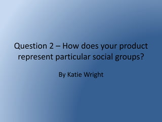 Question 2 – How does your product
represent particular social groups?
By Katie Wright
 