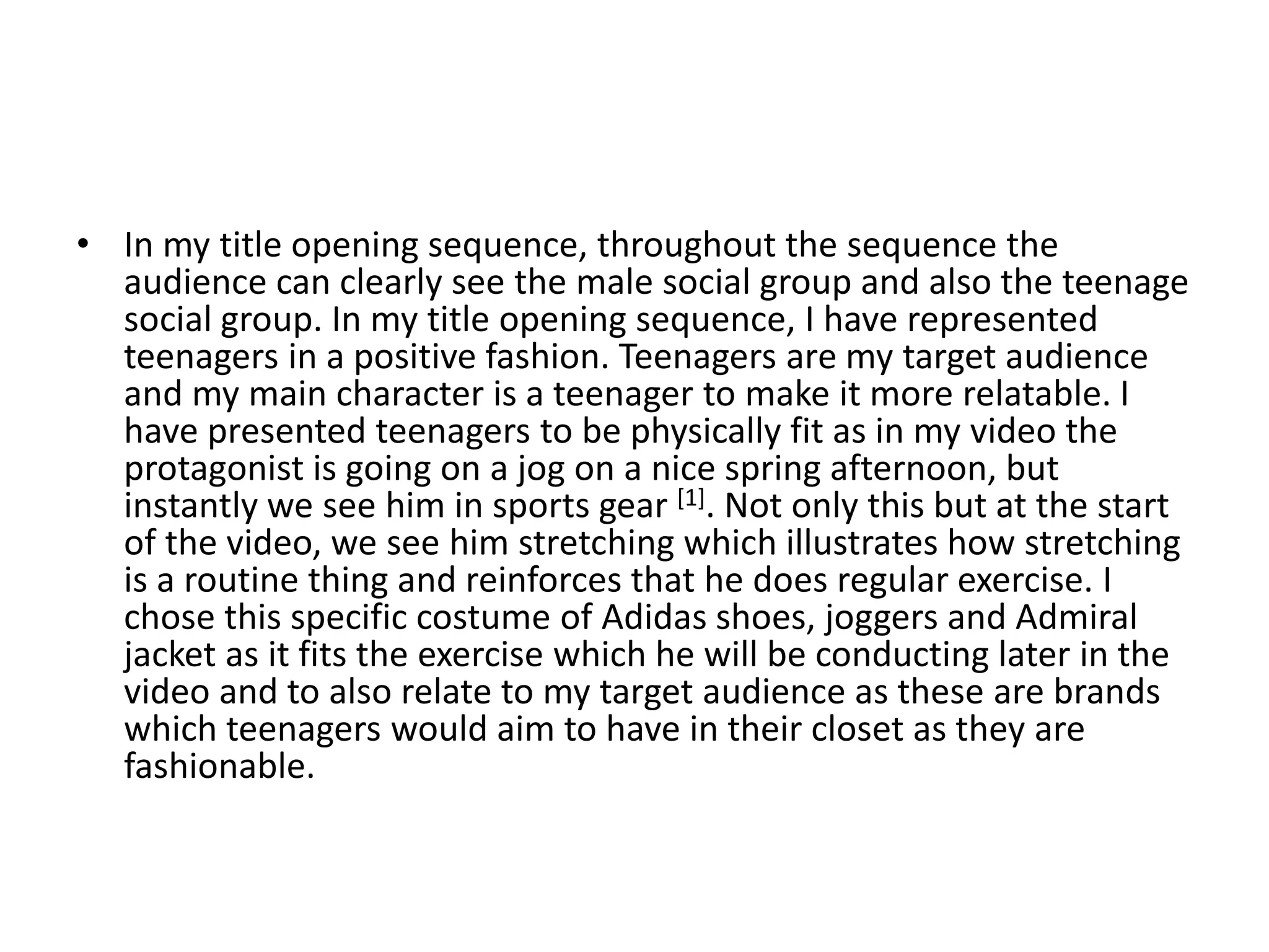 • In my title opening sequence, throughout the sequence the
audience can clearly see the male social group and also the teenage
social group. In my title opening sequence, I have represented
teenagers in a positive fashion. Teenagers are my target audience
and my main character is a teenager to make it more relatable. I
have presented teenagers to be physically fit as in my video the
protagonist is going on a jog on a nice spring afternoon, but
instantly we see him in sports gear [1]. Not only this but at the start
of the video, we see him stretching which illustrates how stretching
is a routine thing and reinforces that he does regular exercise. I
chose this specific costume of Adidas shoes, joggers and Admiral
jacket as it fits the exercise which he will be conducting later in the
video and to also relate to my target audience as these are brands
which teenagers would aim to have in their closet as they are
fashionable.
 