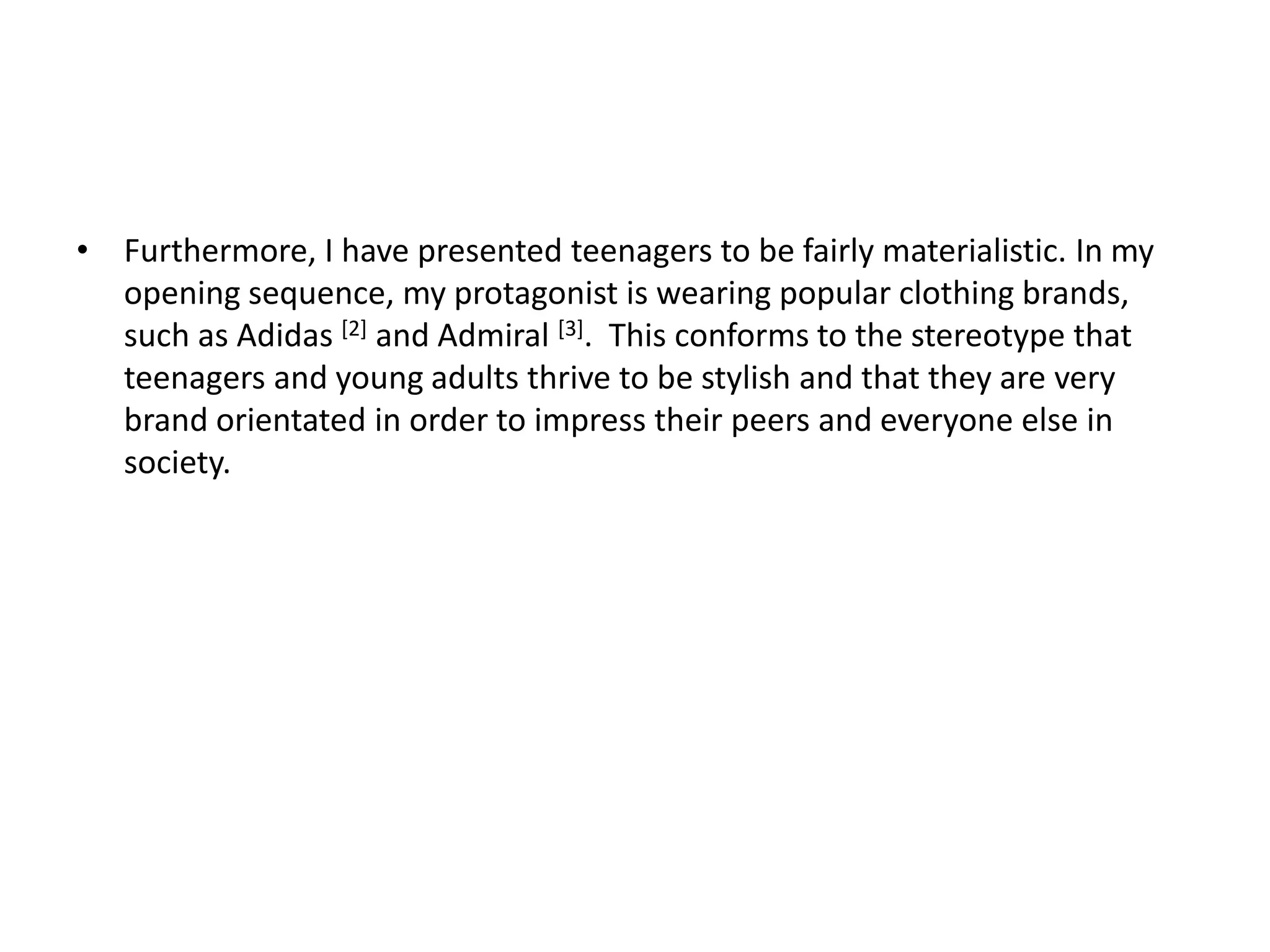 • Furthermore, I have presented teenagers to be fairly materialistic. In my
opening sequence, my protagonist is wearing popular clothing brands,
such as Adidas [2] and Admiral [3]. This conforms to the stereotype that
teenagers and young adults thrive to be stylish and that they are very
brand orientated in order to impress their peers and everyone else in
society.
 