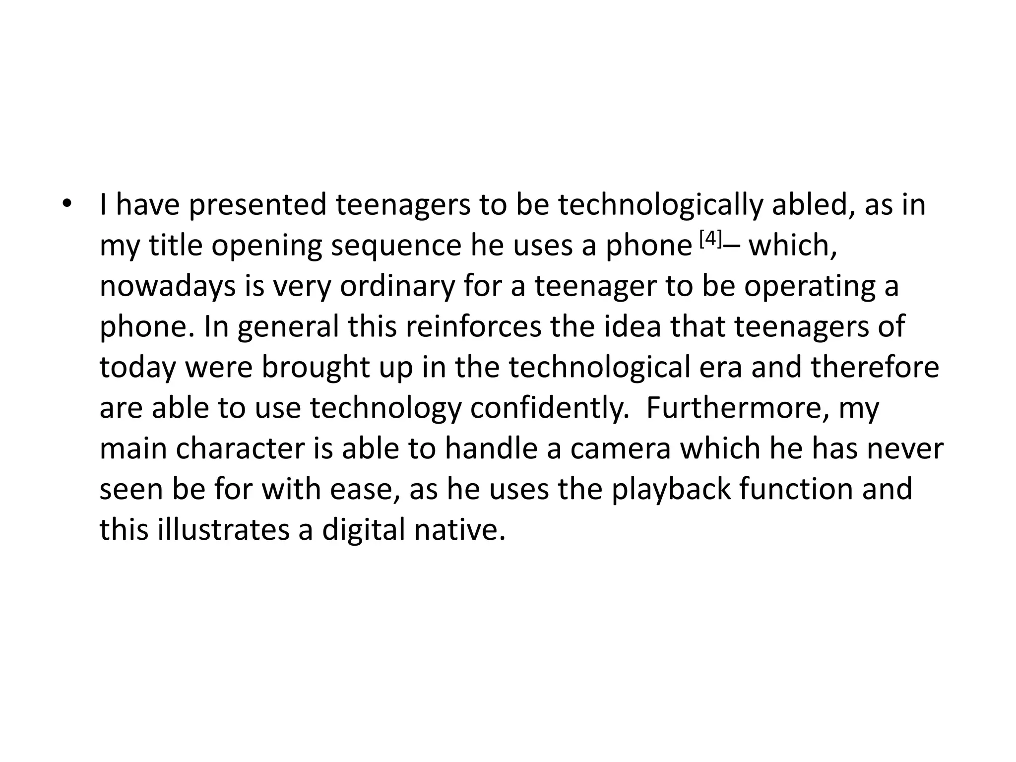 • I have presented teenagers to be technologically abled, as in
my title opening sequence he uses a phone[4]– which,
nowadays is very ordinary for a teenager to be operating a
phone. In general this reinforces the idea that teenagers of
today were brought up in the technological era and therefore
are able to use technology confidently. Furthermore, my
main character is able to handle a camera which he has never
seen be for with ease, as he uses the playback function and
this illustrates a digital native.
 