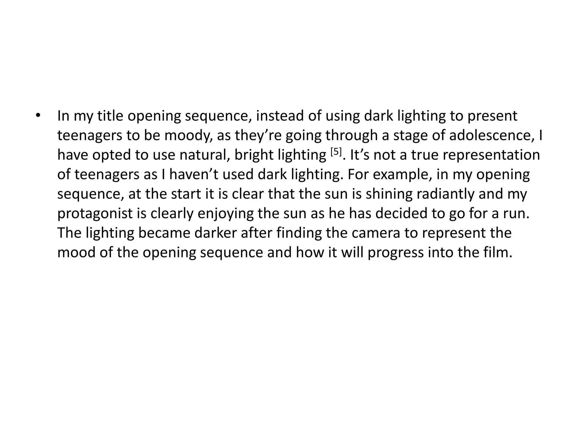 • In my title opening sequence, instead of using dark lighting to present
teenagers to be moody, as they’re going through a stage of adolescence, I
have opted to use natural, bright lighting [5]. It’s not a true representation
of teenagers as I haven’t used dark lighting. For example, in my opening
sequence, at the start it is clear that the sun is shining radiantly and my
protagonist is clearly enjoying the sun as he has decided to go for a run.
The lighting became darker after finding the camera to represent the
mood of the opening sequence and how it will progress into the film.
 