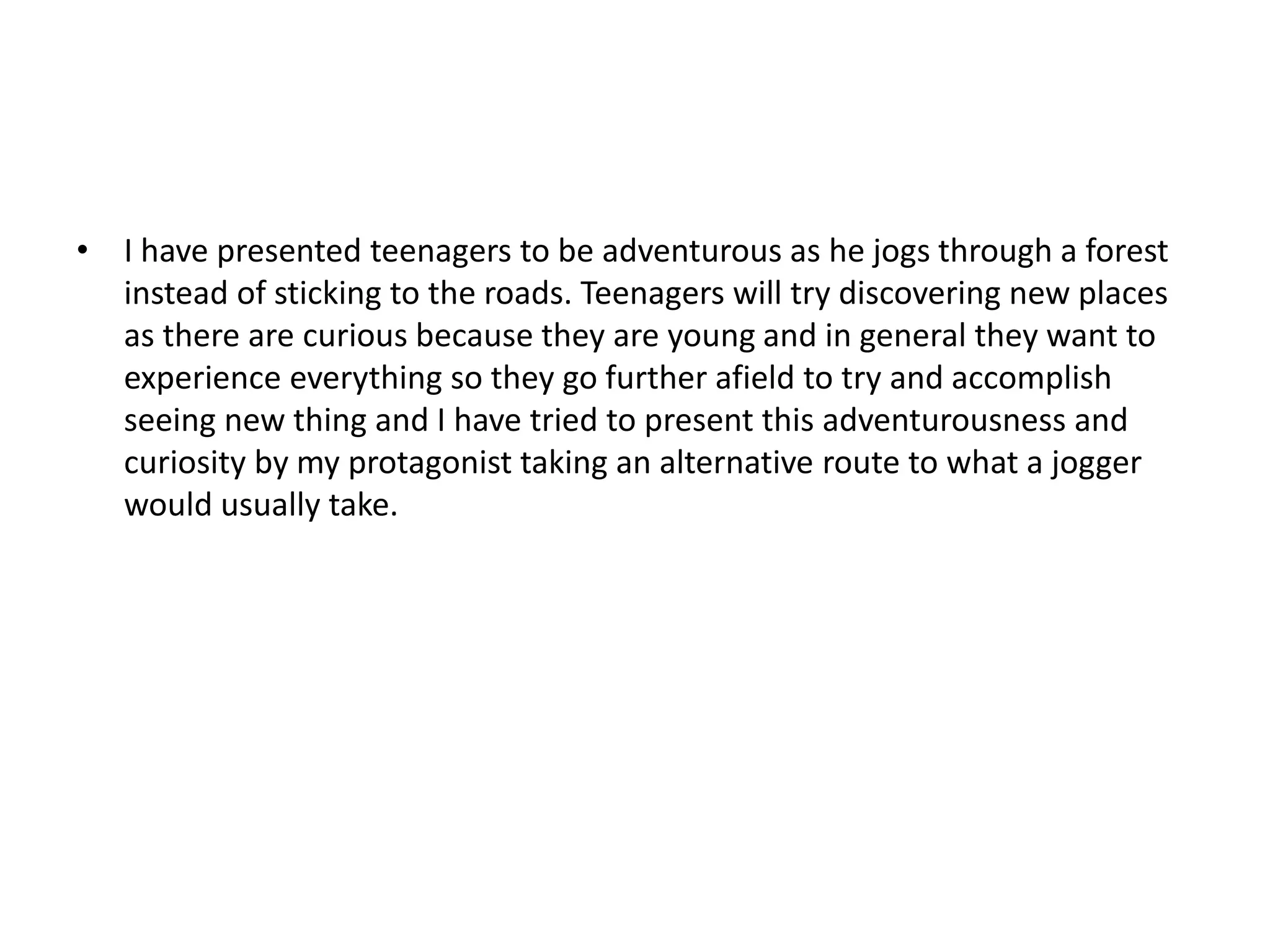 • I have presented teenagers to be adventurous as he jogs through a forest
instead of sticking to the roads. Teenagers will try discovering new places
as there are curious because they are young and in general they want to
experience everything so they go further afield to try and accomplish
seeing new thing and I have tried to present this adventurousness and
curiosity by my protagonist taking an alternative route to what a jogger
would usually take.
 