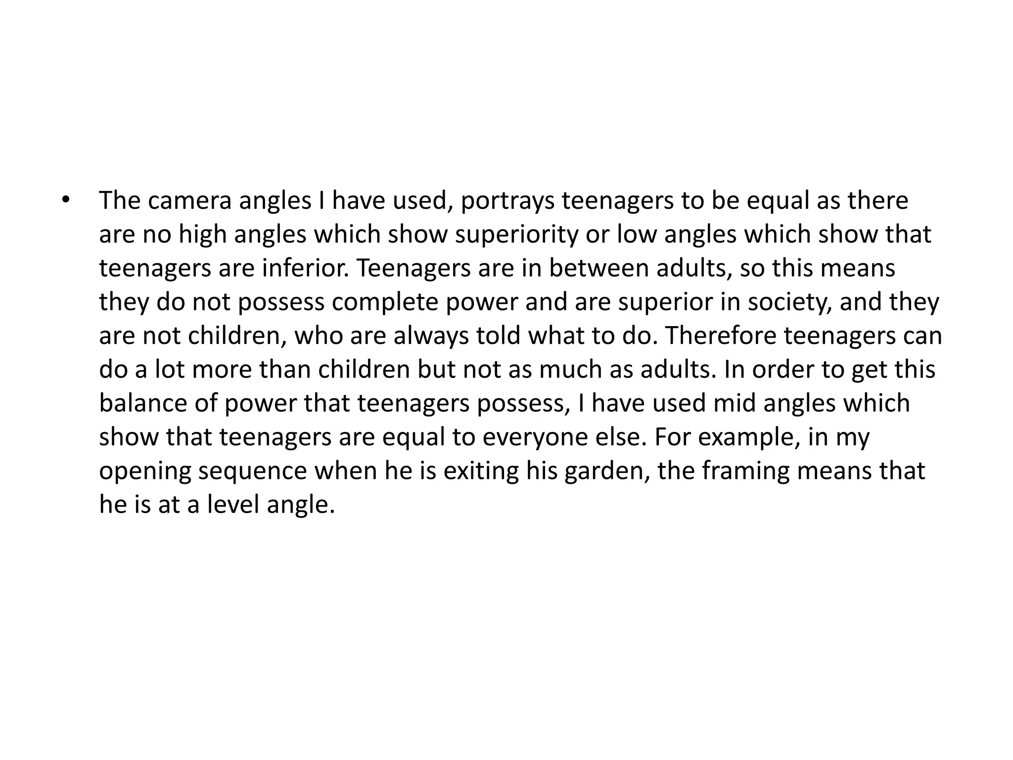 • The camera angles I have used, portrays teenagers to be equal as there
are no high angles which show superiority or low angles which show that
teenagers are inferior. Teenagers are in between adults, so this means
they do not possess complete power and are superior in society, and they
are not children, who are always told what to do. Therefore teenagers can
do a lot more than children but not as much as adults. In order to get this
balance of power that teenagers possess, I have used mid angles which
show that teenagers are equal to everyone else. For example, in my
opening sequence when he is exiting his garden, the framing means that
he is at a level angle.
 