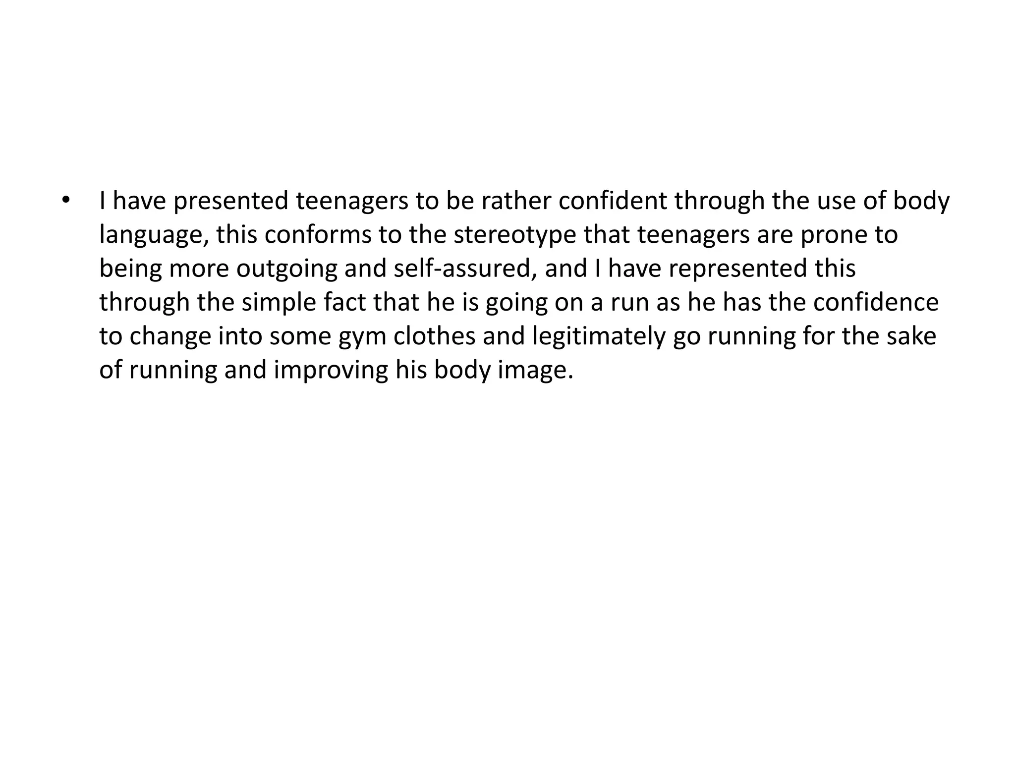 • I have presented teenagers to be rather confident through the use of body
language, this conforms to the stereotype that teenagers are prone to
being more outgoing and self-assured, and I have represented this
through the simple fact that he is going on a run as he has the confidence
to change into some gym clothes and legitimately go running for the sake
of running and improving his body image.
 