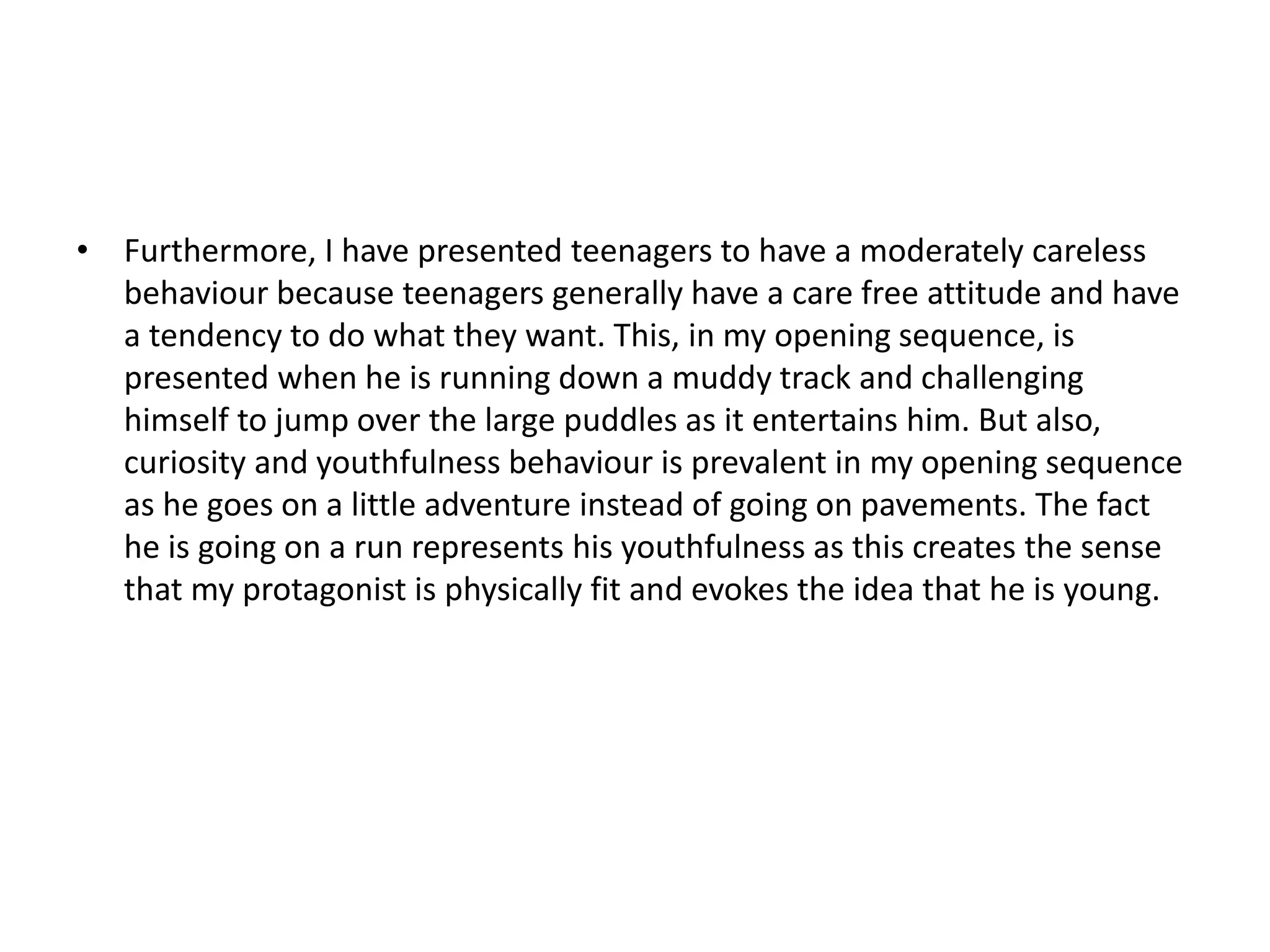 • Furthermore, I have presented teenagers to have a moderately careless
behaviour because teenagers generally have a care free attitude and have
a tendency to do what they want. This, in my opening sequence, is
presented when he is running down a muddy track and challenging
himself to jump over the large puddles as it entertains him. But also,
curiosity and youthfulness behaviour is prevalent in my opening sequence
as he goes on a little adventure instead of going on pavements. The fact
he is going on a run represents his youthfulness as this creates the sense
that my protagonist is physically fit and evokes the idea that he is young.
 