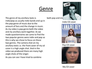 Genre
The genre of my ancillary texts is            both pop and inie CD cover
indie/pop as usually indie bands end up in
                                                              Indie CD cover
the pop genre of music due to the
amount of fans and the change in music.
As my video is pop genre both the video
and my ancillary work together. As we
made questionnaires we came to find the
two popular genres were indie and pop so
this is why we chose to focus on these
two genres. The camera shot on my
ancillary texts i.e. the front cover of my cd                 Pop CD cover
cover is a high angle shot. And in the
video we produced there are many high
angle shots of the singer.
As you can see I have tried to combine



                                                             My CD cover
 