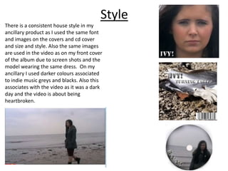 Style
There is a consistent house style in my
ancillary product as I used the same font
and images on the covers and cd cover
and size and style. Also the same images
are used in the video as on my front cover
of the album due to screen shots and the
model wearing the same dress. On my
ancillary I used darker colours associated
to indie music greys and blacks. Also this
associates with the video as it was a dark
day and the video is about being
heartbroken.
 