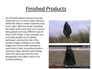 Finished Products
Our finished product compares to a real
media text as it is a music video. We have
edited the video to make it look like a real
music video. With the model mimicking
the words at the same time as he music is
being played and many different type of
shots of the model. It also compares to a
real media product to the editing
techniques used and the link of the
ancillary images relating to our video
images due to the model wearing the
same dress in both my ancillary product
and music video. Also the same setting
where the video was shot the main
photographs were taken used on our
ancillary products.
 