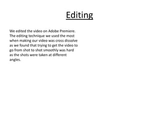 Editing
We edited the video on Adobe Premiere.
The editing technique we used the most
when making our video was cross dissolve
as we found that trying to get the video to
go from shot to shot smoothly was hard
as the shots were taken at different
angles.
 