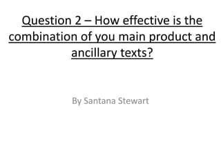 Question 2 – How effective is the
combination of you main product and
          ancillary texts?


          By Santana Stewart
 