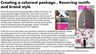 Creating a coherent package... Recurring motifs
and brand style
Across the entire promotional package, I believe that there are
many repeated images and themes, such as the use of the
skateboard prop, the run-down urban locations and the use of
graffiti. Audiences would very easily be able to make this link upon
seeing both sides of the production: the music video and the
ancillary tasks. However, I feel that there are also more specific
areas of coherency across the package, namely in the print
productions that effectively link them together.
Firstly, the use of colouration was extremely important in establishing coherency. Taking
the urban greys from the music video locations, I decided to stick with a mainly
black/white/grey colour scheme to maintain this. This presents itself in the black and white
image of the tower block, the white-washed wall on the fold-out panel, the black and white
wall background of the back panel and the de-saturation of the middle 3 panels. In
addition, the use of pink can be seen consistently across the print productions on every
panel: from the titles to the skateboard and the graffiti. Furthermore, I took the graffiti tag
that I had used on the fold-out panel and used it as a motif for my production, as it appears
as a sticker on the skateboard on the back panel.
I feel that for my artist, I have created a statement brand style through the use of repeated motifs across the
productions and clear stylistic choices that would be recognisable to audiences.
 