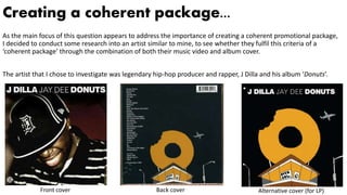 Creating a coherent package...
As the main focus of this question appears to address the importance of creating a coherent promotional package,
I decided to conduct some research into an artist similar to mine, to see whether they fulfil this criteria of a
‘coherent package’ through the combination of both their music video and album cover.
The artist that I chose to investigate was legendary hip-hop producer and rapper, J Dilla and his album ‘Donuts’.
Front cover Back cover Alternative cover (for LP)
 