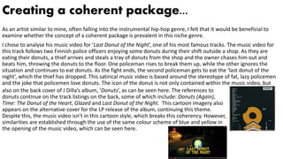 Creating a coherent package...
As an artist similar to mine, often falling into the instrumental hip-hop genre, I felt that it would be beneficial to
examine whether the concept of a coherent package is prevalent in this niche genre.
I chose to analyse his music video for ‘Last Donut of the Night’, one of his most famous tracks. The music video for
this track follows two Finnish police officers enjoying some donuts during their shift outside a shop. As they are
eating their donuts, a thief arrives and steals a tray of donuts from the shop and the owner chases him out and
beats him, throwing the donuts to the floor. One policeman rises to break them up, while the other ignores the
situation and continues to eat donuts. As the fight ends, the second policeman gets to eat the ‘last donut of the
night’, which the thief has dropped. This satirical music video is based around the stereotype of fat, lazy policemen
and the joke that policemen love donuts. The icon of the donut is not only contained within the music video, but
also on the back cover of J Dilla’s album, ‘Donuts’, as can be seen here. The references to
donuts continue on the track listings on the back, some of which include: Donuts (Again),
Time: The Donut of the Heart, Glazed and Last Donut of the Night. This cartoon imagery also
appears on the alternative cover for the LP release of the album, continuing this theme.
Despite this, the music video isn’t in this cartoon style, which breaks this coherency. However,
similarities are established through the use of the same colour scheme of blue and yellow in
the opening of the music video, which can be seen here.
 