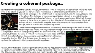 Creating a coherent package...
Despite the coherency of the ‘Donuts’ package, J Dilla makes some challenges to this convention. Firstly, the front
cover of the album, as you can see here, bears no resemblance to either the music video or back cover.
Instead, it is an image of the artist himself in his signature hat, with his name, alias and title
of the album. This challenge of coherency is perhaps an attempt to promote the artist
himself, in keeping with Goodwin’s theory of music videos, as the record label will demand
close-ups of the artist to aid promotion. As J Dilla doesn’t feature in the music video itself,
perhaps it is important that his image be featured somewhere in the promotion of the
package, as he is an artist who is advertising himself.
The second challenge that J Dilla makes to coherency is the setting of the video in Finland,
while being based upon a primarily American concept, produced by an American artist, using
a sample of an American voice speaking. While the entire feel of the package is
American, Dilla sets the video in Finland. The music video was made for Dilla by
Finnish filmmakers Tuomas Vauhkonen and Jeremias Nieminen, which may
account for this but Dilla’s final decision to set the video here challenges
perhaps the audience’s initial interpretation of the package.
Overall, I feel that within this niche genre of instrumental hip-hop, the creation of a coherent package is still vital
as a promotional tool that helps make the package memorable. However, the playing with conventions slightly,
like Dilla, may be a convention of the niche, that I feel I have also addressed in my promotional package.
 