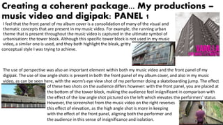 Creating a coherent package... My productions –
music video and digipak: PANEL 1
I feel that the front panel of my album cover is a consolidation of many of the visual and
thematic concepts that are present in my music video. For example, the running urban
theme that is present throughout the music video is captured in the ultimate symbol of
urbanisation: the tower block. Although this specific tower block is not used in my music
video, a similar one is used, and they both highlight the bleak, gritty
conceptual style I was trying to achieve.
The use of perspective was also an important element within both my music video and the front panel of my
digipak. The use of low angle shots is present in both the front panel of my album cover, and also in my music
video, as can be seen here, with the worm’s eye view shot of my performer doing a skateboarding jump. The effect
of these two shots on the audience differs however: with the front panel, you are placed at
the bottom of the tower block, making the audience feel insignificant in comparison with
the effect of the low angle shot pictured on the left which elevates the performers’ status
However, the screenshot from the music video on the right reverses
this effect of elevation, as the high angle shot is more in keeping
with the effect of the front panel, aligning both the performer and
the audience in this sense of insignificance and isolation.
 