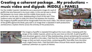 Creating a coherent package... My productions –
music video and digipak: MIDDLE 3 PANELS
For the middle 3 panels I decided to use a panoramic image of a wall of
graffiti that also featured in my music video. In this can be seen a direct
link between my music video and the middle three panels, as my
performer can be seen, here, skateboarding in front of the wall. If the
audience were not able to make this direct link between the location,
the imagery of graffiti would still be recognisable from the music video. The vibrant aspects
of the graffiti against the bleak, grey wall is an image that is repeated in both productions
and becomes a stylistic theme across the entirety of the productions.
The imagery of graffiti is repeated throughout the music video, in keeping with the
design of the middle 3 panels, which can be seen here on the left. A wall of graffiti is
cross-dissolved against a shot of Toby skateboarding, almost symbolising the constant
presence of graffiti in the video. I feel that this interesting shot links with the panoramic
image as they are both unusual shots, containing graffiti, that differ from the other
usual, single frame shots. I feel that both these unusual shots would captivate the
audience’s attention as a point of interest.
 