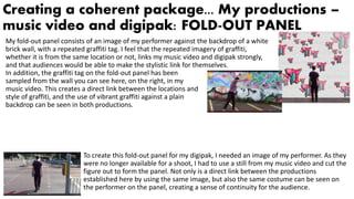 Creating a coherent package... My productions –
music video and digipak: FOLD-OUT PANEL
My fold-out panel consists of an image of my performer against the backdrop of a white
brick wall, with a repeated graffiti tag. I feel that the repeated imagery of graffiti,
whether it is from the same location or not, links my music video and digipak strongly,
and that audiences would be able to make the stylistic link for themselves.
In addition, the graffiti tag on the fold-out panel has been
sampled from the wall you can see here, on the right, in my
music video. This creates a direct link between the locations and
style of graffiti, and the use of vibrant graffiti against a plain
backdrop can be seen in both productions.
To create this fold-out panel for my digipak, I needed an image of my performer. As they
were no longer available for a shoot, I had to use a still from my music video and cut the
figure out to form the panel. Not only is a direct link between the productions
established here by using the same image, but also the same costume can be seen on
the performer on the panel, creating a sense of continuity for the audience.
 