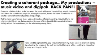 Creating a coherent package... My productions –
music video and digipak: BACK PANEL
The most obvious link to make between the music video and the ancillary texts is through
the use of the skateboard prop. For all my productions, I used the same skateboard to
create a sense of continuity across the package.
As the music video’s main focus was on the action of skateboarding, I couldn’t have no
reference to this on my digipak design. Because of this, I decided to contain the track
listings within the skateboard, as the all-encompassing focus.
I also tried to replicate the grey colour scheme of my music video in this back panel,
by adjusting the image of the wall behind to black and white – adding to this colour
scheme and its gritty style.
 