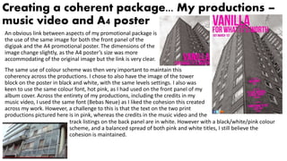 Creating a coherent package... My productions –
music video and A4 poster
An obvious link between aspects of my promotional package is
the use of the same image for both the front panel of the
digipak and the A4 promotional poster. The dimensions of the
image change slightly, as the A4 poster’s size was more
accommodating of the original image but the link is very clear.
The same use of colour scheme was then very important to maintain this
coherency across the productions. I chose to also have the image of the tower
block on the poster in black and white, with the same levels settings. I also was
keen to use the same colour font, hot pink, as I had used on the front panel of my
album cover. Across the entirety of my productions, including the credits in my
music video, I used the same font (Bebas Neue) as I liked the cohesion this created
across my work. However, a challenge to this is that the text on the two print
productions pictured here is in pink, whereas the credits in the music video and the
track listings on the back panel are in white. However with a black/white/pink colour
scheme, and a balanced spread of both pink and white titles, I still believe the
cohesion is maintained.
 