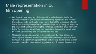 Male representation in our
film opening
 We chose to give away very little about the male character in the film
opening in order to present him as threatening, mysterious and to draw
the audience in to wanting to know more. Overall the impression of male
in the film opening is negative as the male character is clearly shown to be
the antagonist; silently following the female as she hurries away from him.
In the film opening we reinforce this stereotype through the use of mise
en scene; dark clothing and face concealed by a hat.
 This could be seen as an unfair representation of the male gender as
obviously not all males are intimidating and threatening towards women.
However, it is a common representation to have in a thriller genre as men
are often viewed as more violent, aggressive and dominant than women.
 