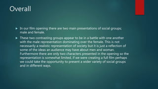 Overall
 In our film opening there are two main presentations of social groups;
male and female.
 These two contrasting groups appear to be in a battle with one another
with the male representation dominating over the female. This is not
necessarily a realistic representation of society but it is just a reflection of
some of the ideas an audience may have about men and woman.
Furthermore there are only two characters presented in the opening so the
representation is somewhat limited, if we were creating a full film perhaps
we could take the opportunity to present a wider variety of social groups
and in different ways.
 
