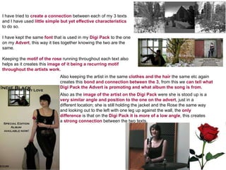 I have tried to  create a connection  between each of my 3 texts and I have used  little simple but yet effective characteristics  to do so. I have kept the same  font  that is used in my  Digi Pack  to the one on my  Advert , this way it ties together knowing the two are the same. Also keeping the artist in the same  clothes and the hair  the same etc again creates this  bond and connection between the 3 , from this we  can tell what Digi Pack the Advert is promoting and what album the song is from. Keeping the  motif of the rose  running throughout each text also helps as it creates this  image of it being a recurring motif throughout the artists work. Also as the  image of the artist on the Digi Pack  were she is stood up is a  very similar angle and position to the one on the advert , just in a different location; she is still holding the jacket and the Rose the same way and looking out to the left with one leg up against the wall, the  only difference  is that on the  Digi Pack it is more of a low angle , this creates a  strong connection  between the two texts. 
