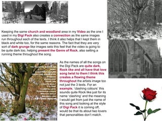 Keeping the same  church and woodland  area in my  Video  as the one I used in my  Digi Pack  also creates a  connection  as the same images run throughout each of the texts. I think it also helps that I kept them in black and white too, for the same reasons. The fact that they are very sort of  dark grunge  like images sets this feel that the video is going to be quite dark too, helping  present the Genre of Rock , also setting a running theme throughout the song. As the names of all the songs on the Digi Pack are  quite dark, Rock like and all have that love song twist to them I think this creates a flowing theme throughout  the artists image too not just the 3 texts. For an  example , ‘clashing colours’ this sounds quite Rock like just for its name ‘clashing’ and the meaning I would get from just the name of this song and looking at the style of  Digi Pack  it is coming off, would be that its about two lovers that personalities don’t match. 