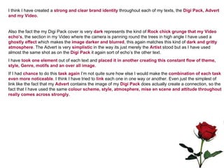 I think I have created a  strong and clear brand identity  throughout each of my texts, the  Digi Pack, Advert and my Video.  Also the fact the my Digi Pack cover is very  dark  represents the kind of  Rock chick grunge that my Video echo’s , the section in my Video where the camera is panning round the trees in high angle I have used a  ghostly effect  which makes the  image darker and blurred , this again matches this kind of  dark and gritty atmosphere . The Advert is very  simplistic  in the way its just merely the  Artist  stood but as I have used almost the same shot as on the  Digi Pack  it again sort of echo’s the other text. I have  took one element  out of each text and  placed it in another creating this constant flow of theme, style, Genre, motifs and an over all image. If I had  chance  to do this  task again  I’m not quite sure how else I would make the  combination of each task even more noticeable . I think I have tried to  link  each one in one way or another. Even just the simplest of link like the fact that my  Advert  contains the image of my  Digi Pack  does actually create a connection, so the fact that I have used the same  colour scheme, style, atmosphere, mise en scene and attitude throughout really comes across strongly.  