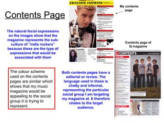 Contents Page The natural facial expressions on the images show that the magazine represents the sub-culture of “indie rockers” because these are the type of expressions that would be associated with them My contents page  Contents page of Q magazine Both contents pages have a editorial or review. The language used in these is chatty and informal, representing the particular social group I am targeting my magazine at. It therefore relates to the target audience. The colour scheme used on the contents pages are similar which shows that my music magazine would be appealing to the social group it is trying to represent. 