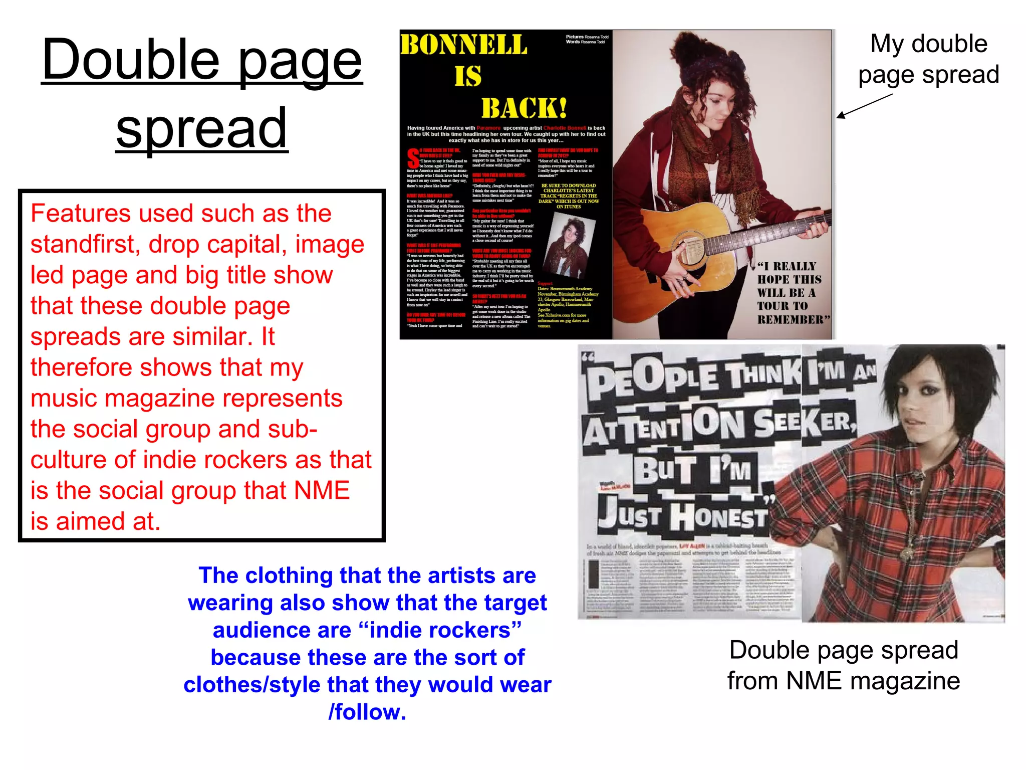 Double page spread My double page spread Double page spread from NME magazine Features used such as the standfirst, drop capital, image led page and big title show that these double page spreads are similar. It therefore shows that my music magazine represents the social group and sub-culture of indie rockers as that is the social group that NME is aimed at.  The clothing that the artists are wearing also show that the target audience are “indie rockers” because these are the sort of clothes/style that they would wear /follow. 