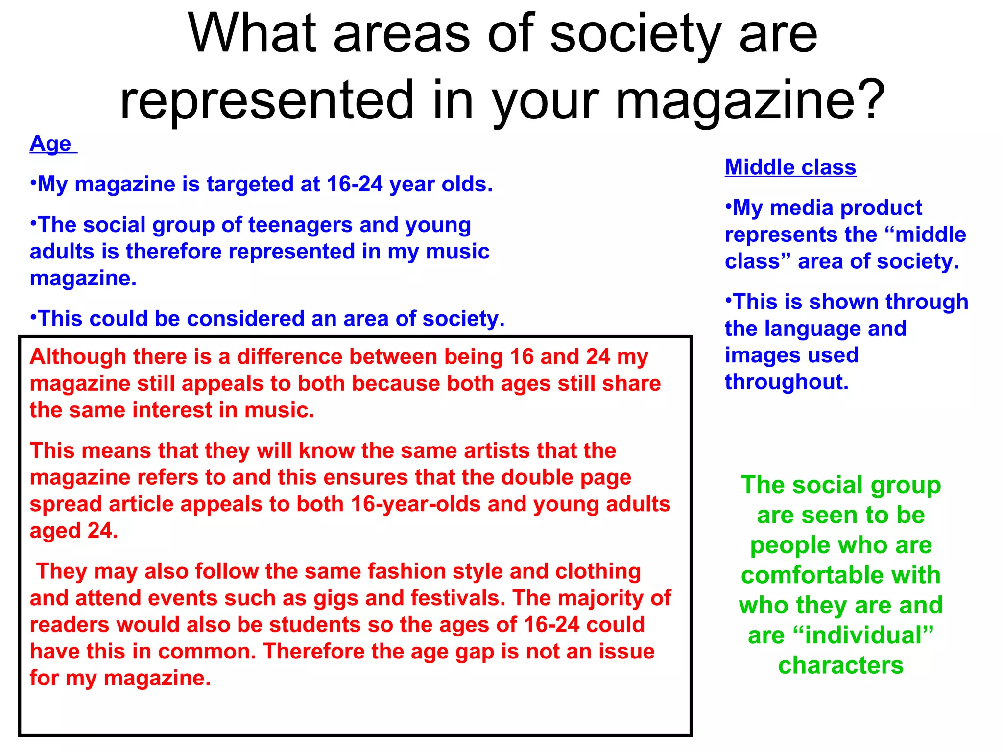 What areas of society are represented in your magazine? Age  My magazine is targeted at 16-24 year olds.  The social group of teenagers and young adults is therefore represented in my music magazine.  This could be considered an area of society.  Middle class My media product represents the “middle class” area of society.  This is shown through the language and images used throughout. Although there is a difference between being 16 and 24 my magazine still appeals to both because both ages still share the same interest in music.  This means that they will know the same artists that the magazine refers to and this ensures that the double page spread article appeals to both 16-year-olds and young adults aged 24. They may also follow the same fashion style and clothing and attend events such as gigs and festivals. The majority of readers would also be students so the ages of 16-24 could have this in common. Therefore the age gap is not an issue for my magazine.  The social group are seen to be people who are comfortable with who they are and are “individual” characters 