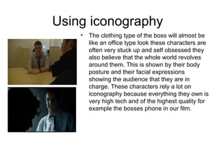 Using iconography
• The clothing type of the boss will almost be
like an office type look these characters are
often very stuck up and self obsessed they
also believe that the whole world revolves
around them. This is shown by their body
posture and their facial expressions
showing the audience that they are in
charge. These characters rely a lot on
iconography because everything they own is
very high tech and of the highest quality for
example the bosses phone in our film.
 