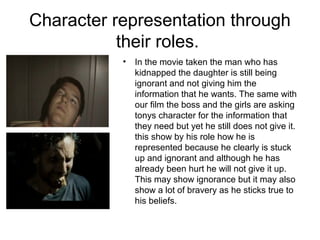 Character representation through
their roles.
• In the movie taken the man who has
kidnapped the daughter is still being
ignorant and not giving him the
information that he wants. The same with
our film the boss and the girls are asking
tonys character for the information that
they need but yet he still does not give it.
this show by his role how he is
represented because he clearly is stuck
up and ignorant and although he has
already been hurt he will not give it up.
This may show ignorance but it may also
show a lot of bravery as he sticks true to
his beliefs.
 